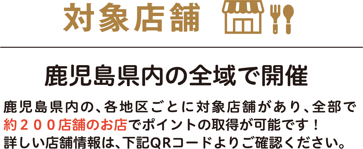 対象店舗 鹿児島県内の全域で開催 鹿児島県内の、各地区ごとに対象店舗があり、全部で約200店舗のお店でポイントの取得が可能です!詳しい店舗情報は、下記QRコードよりご確認ください。